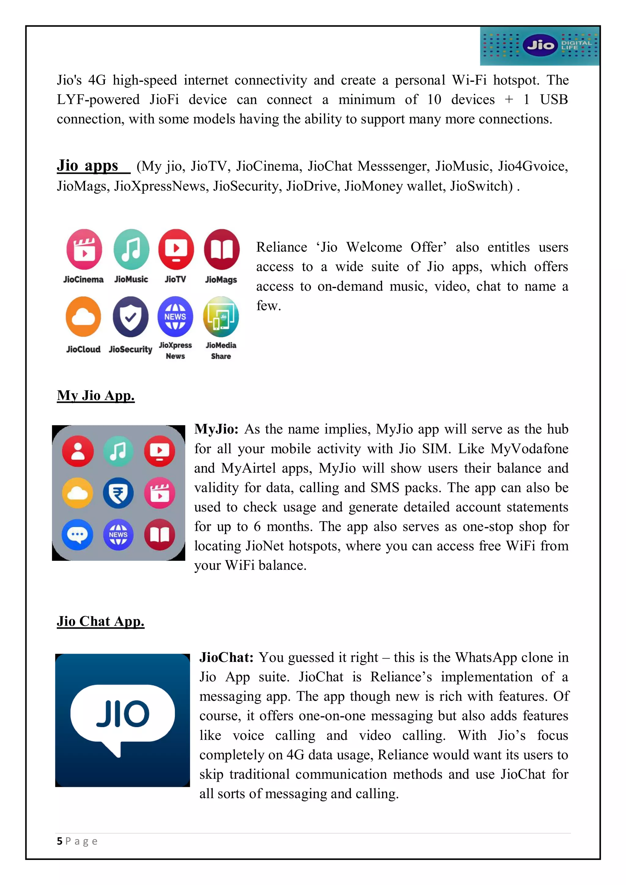 5 P a g e
Jio's 4G high-speed internet connectivity and create a personal Wi-Fi hotspot. The
LYF-powered JioFi device can connect a minimum of 10 devices + 1 USB
connection, with some models having the ability to support many more connections.
Jio apps (My jio, JioTV, JioCinema, JioChat Messsenger, JioMusic, Jio4Gvoice,
JioMags, JioXpressNews, JioSecurity, JioDrive, JioMoney wallet, JioSwitch) .
Reliance ‘Jio Welcome Offer’ also entitles users
access to a wide suite of Jio apps, which offers
access to on-demand music, video, chat to name a
few.
My Jio App.
MyJio: As the name implies, MyJio app will serve as the hub
for all your mobile activity with Jio SIM. Like MyVodafone
and MyAirtel apps, MyJio will show users their balance and
validity for data, calling and SMS packs. The app can also be
used to check usage and generate detailed account statements
for up to 6 months. The app also serves as one-stop shop for
locating JioNet hotspots, where you can access free WiFi from
your WiFi balance.
Jio Chat App.
JioChat: You guessed it right – this is the WhatsApp clone in
Jio App suite. JioChat is Reliance’s implementation of a
messaging app. The app though new is rich with features. Of
course, it offers one-on-one messaging but also adds features
like voice calling and video calling. With Jio’s focus
completely on 4G data usage, Reliance would want its users to
skip traditional communication methods and use JioChat for
all sorts of messaging and calling.
 