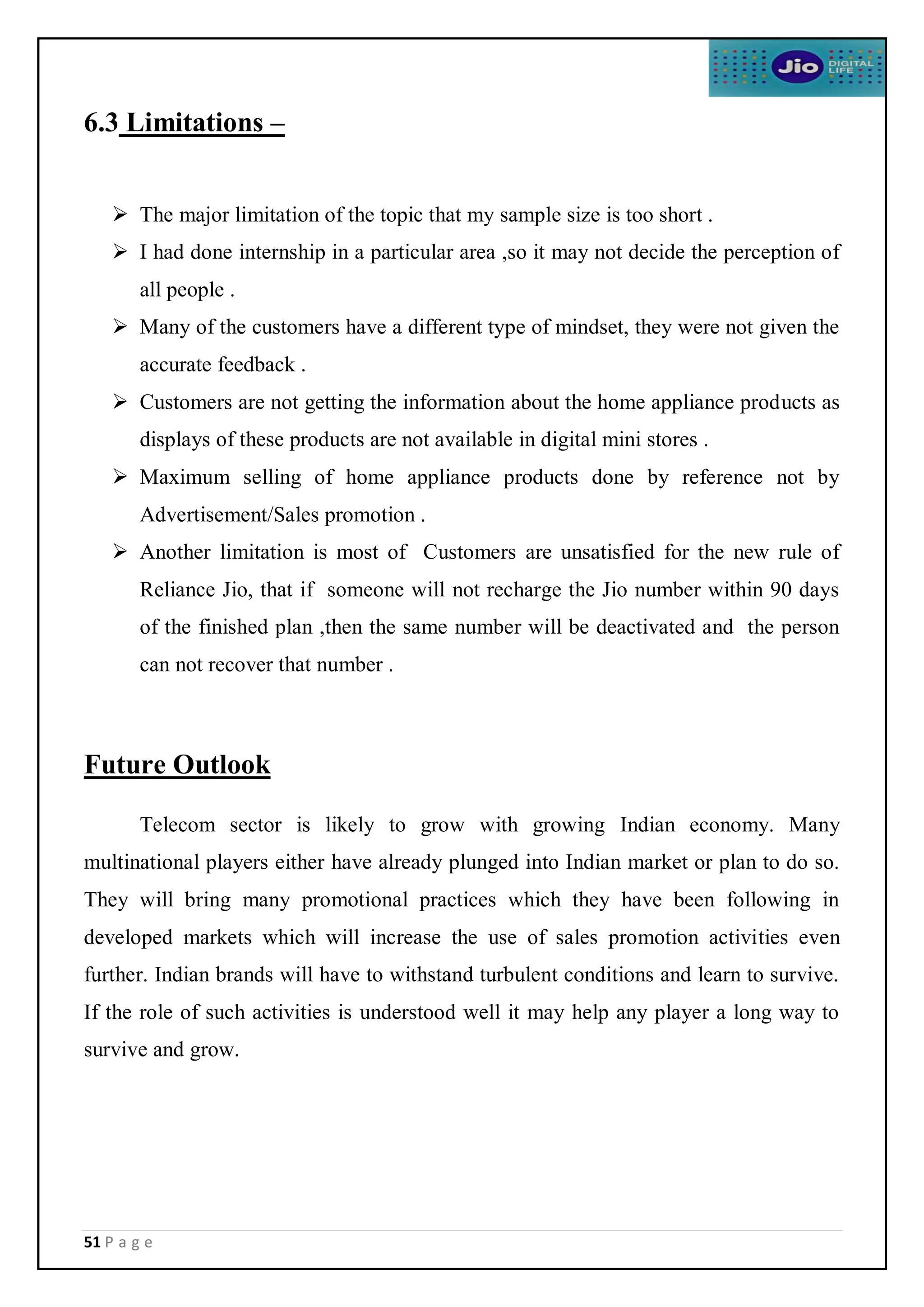 51 P a g e
6.3 Limitations –
 The major limitation of the topic that my sample size is too short .
 I had done internship in a particular area ,so it may not decide the perception of
all people .
 Many of the customers have a different type of mindset, they were not given the
accurate feedback .
 Customers are not getting the information about the home appliance products as
displays of these products are not available in digital mini stores .
 Maximum selling of home appliance products done by reference not by
Advertisement/Sales promotion .
 Another limitation is most of Customers are unsatisfied for the new rule of
Reliance Jio, that if someone will not recharge the Jio number within 90 days
of the finished plan ,then the same number will be deactivated and the person
can not recover that number .
Future Outlook
Telecom sector is likely to grow with growing Indian economy. Many
multinational players either have already plunged into Indian market or plan to do so.
They will bring many promotional practices which they have been following in
developed markets which will increase the use of sales promotion activities even
further. Indian brands will have to withstand turbulent conditions and learn to survive.
If the role of such activities is understood well it may help any player a long way to
survive and grow.
 