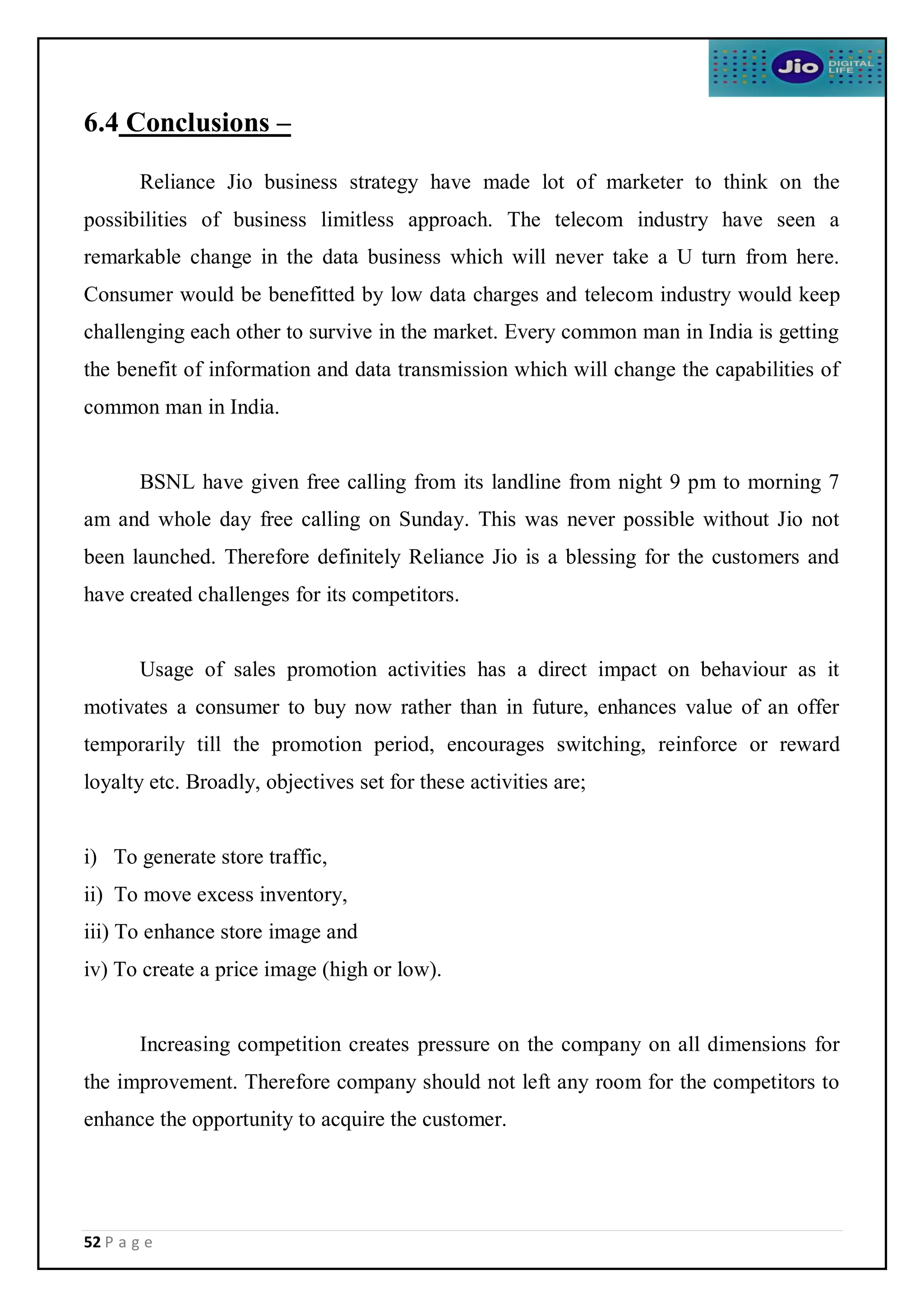 52 P a g e
6.4 Conclusions –
Reliance Jio business strategy have made lot of marketer to think on the
possibilities of business limitless approach. The telecom industry have seen a
remarkable change in the data business which will never take a U turn from here.
Consumer would be benefitted by low data charges and telecom industry would keep
challenging each other to survive in the market. Every common man in India is getting
the benefit of information and data transmission which will change the capabilities of
common man in India.
BSNL have given free calling from its landline from night 9 pm to morning 7
am and whole day free calling on Sunday. This was never possible without Jio not
been launched. Therefore definitely Reliance Jio is a blessing for the customers and
have created challenges for its competitors.
Usage of sales promotion activities has a direct impact on behaviour as it
motivates a consumer to buy now rather than in future, enhances value of an offer
temporarily till the promotion period, encourages switching, reinforce or reward
loyalty etc. Broadly, objectives set for these activities are;
i) To generate store traffic,
ii) To move excess inventory,
iii) To enhance store image and
iv) To create a price image (high or low).
Increasing competition creates pressure on the company on all dimensions for
the improvement. Therefore company should not left any room for the competitors to
enhance the opportunity to acquire the customer.
 