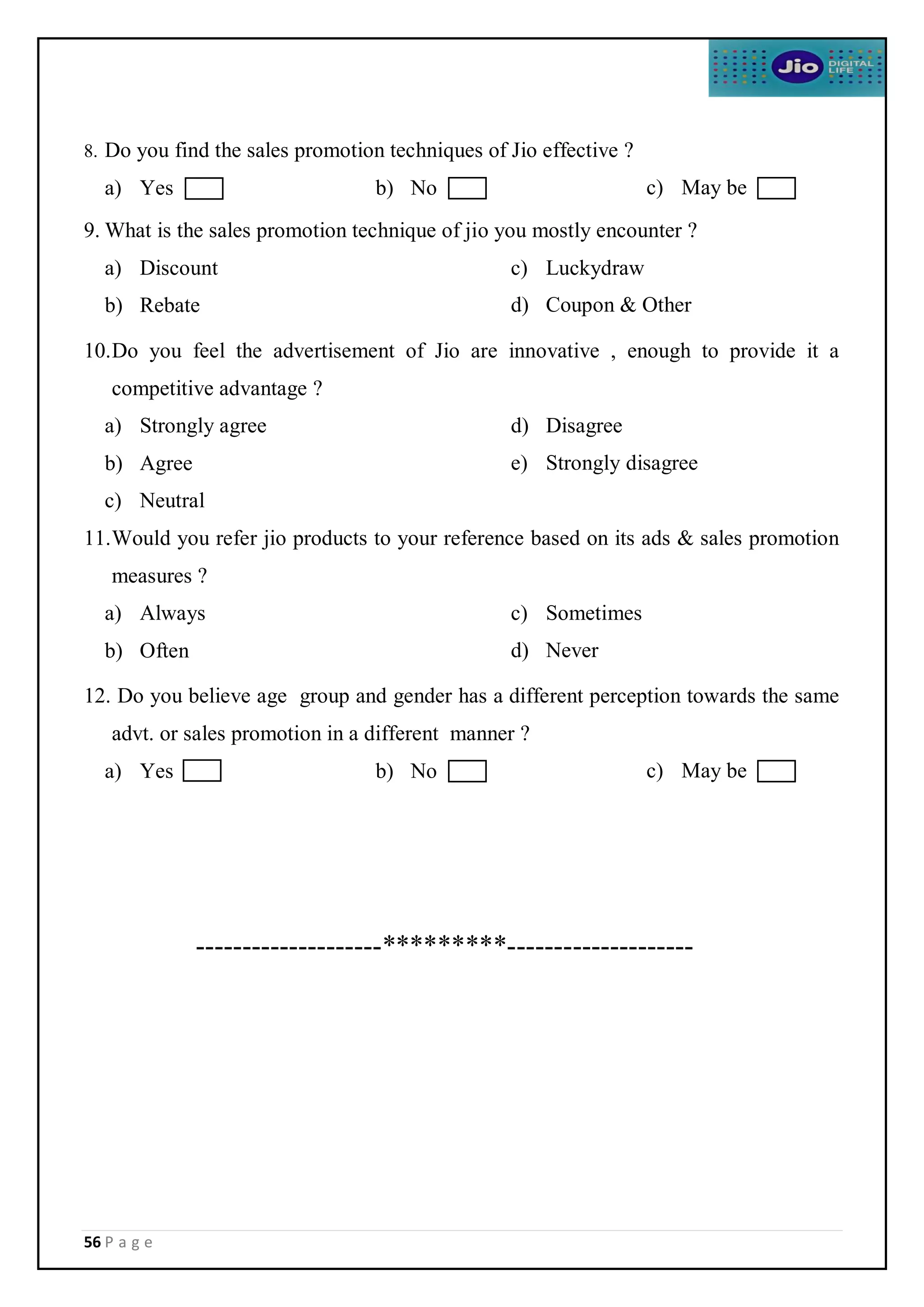 56 P a g e
8. Do you find the sales promotion techniques of Jio effective ?
a) Yes b) No c) May be
9. What is the sales promotion technique of jio you mostly encounter ?
a) Discount
b) Rebate
c) Luckydraw
d) Coupon & Other
10.Do you feel the advertisement of Jio are innovative , enough to provide it a
competitive advantage ?
a) Strongly agree
b) Agree
c) Neutral
d) Disagree
e) Strongly disagree
11.Would you refer jio products to your reference based on its ads & sales promotion
measures ?
a) Always
b) Often
c) Sometimes
d) Never
12. Do you believe age group and gender has a different perception towards the same
advt. or sales promotion in a different manner ?
a) Yes b) No c) May be
--------------------*********--------------------
 