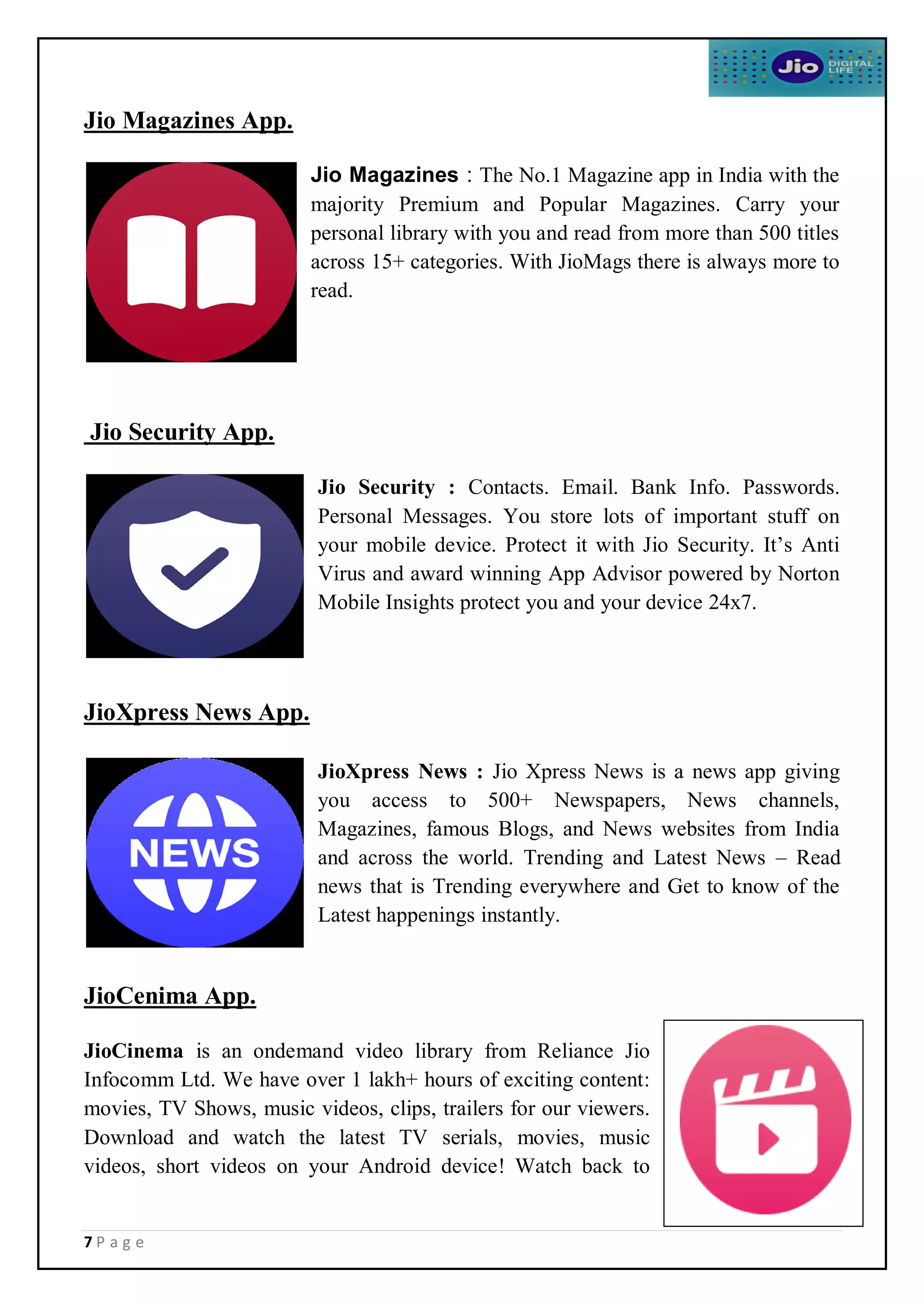 7 P a g e
Jio Magazines App.
Jio Magazines : The No.1 Magazine app in India with the
majority Premium and Popular Magazines. Carry your
personal library with you and read from more than 500 titles
across 15+ categories. With JioMags there is always more to
read.
Jio Security App.
Jio Security : Contacts. Email. Bank Info. Passwords.
Personal Messages. You store lots of important stuff on
your mobile device. Protect it with Jio Security. It’s Anti
Virus and award winning App Advisor powered by Norton
Mobile Insights protect you and your device 24x7.
JioXpress News App.
JioXpress News : Jio Xpress News is a news app giving
you access to 500+ Newspapers, News channels,
Magazines, famous Blogs, and News websites from India
and across the world. Trending and Latest News – Read
news that is Trending everywhere and Get to know of the
Latest happenings instantly.
JioCenima App.
JioCinema is an ondemand video library from Reliance Jio
Infocomm Ltd. We have over 1 lakh+ hours of exciting content:
movies, TV Shows, music videos, clips, trailers for our viewers.
Download and watch the latest TV serials, movies, music
videos, short videos on your Android device! Watch back to
 