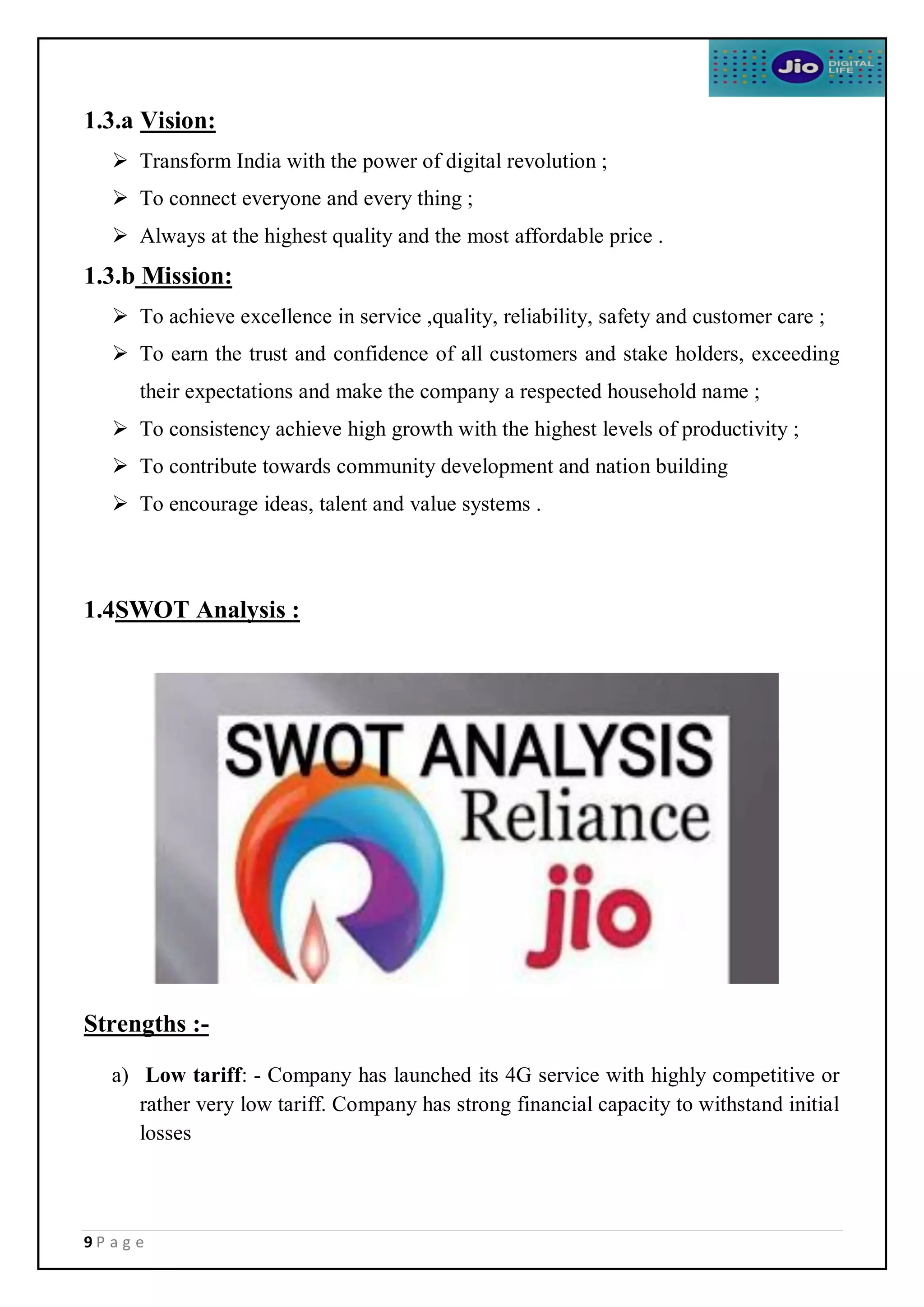 9 P a g e
1.3.a Vision:
 Transform India with the power of digital revolution ;
 To connect everyone and every thing ;
 Always at the highest quality and the most affordable price .
1.3.b Mission:
 To achieve excellence in service ,quality, reliability, safety and customer care ;
 To earn the trust and confidence of all customers and stake holders, exceeding
their expectations and make the company a respected household name ;
 To consistency achieve high growth with the highest levels of productivity ;
 To contribute towards community development and nation building
 To encourage ideas, talent and value systems .
1.4SWOT Analysis :
Strengths :-
a) Low tariff: - Company has launched its 4G service with highly competitive or
rather very low tariff. Company has strong financial capacity to withstand initial
losses
 
