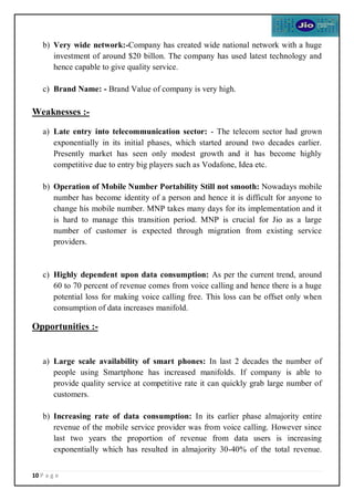 10 P a g e
b) Very wide network:-Company has created wide national network with a huge
investment of around $20 billon. The company has used latest technology and
hence capable to give quality service.
c) Brand Name: - Brand Value of company is very high.
Weaknesses :-
a) Late entry into telecommunication sector: - The telecom sector had grown
exponentially in its initial phases, which started around two decades earlier.
Presently market has seen only modest growth and it has become highly
competitive due to entry big players such as Vodafone, Idea etc.
b) Operation of Mobile Number Portability Still not smooth: Nowadays mobile
number has become identity of a person and hence it is difficult for anyone to
change his mobile number. MNP takes many days for its implementation and it
is hard to manage this transition period. MNP is crucial for Jio as a large
number of customer is expected through migration from existing service
providers.
c) Highly dependent upon data consumption: As per the current trend, around
60 to 70 percent of revenue comes from voice calling and hence there is a huge
potential loss for making voice calling free. This loss can be offset only when
consumption of data increases manifold.
Opportunities :-
a) Large scale availability of smart phones: In last 2 decades the number of
people using Smartphone has increased manifolds. If company is able to
provide quality service at competitive rate it can quickly grab large number of
customers.
b) Increasing rate of data consumption: In its earlier phase almajority entire
revenue of the mobile service provider was from voice calling. However since
last two years the proportion of revenue from data users is increasing
exponentially which has resulted in almajority 30-40% of the total revenue.
 