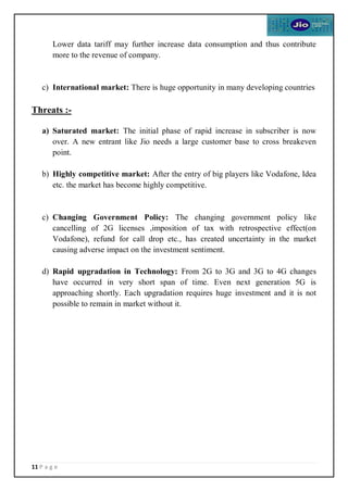 11 P a g e
Lower data tariff may further increase data consumption and thus contribute
more to the revenue of company.
c) International market: There is huge opportunity in many developing countries
Threats :-
a) Saturated market: The initial phase of rapid increase in subscriber is now
over. A new entrant like Jio needs a large customer base to cross breakeven
point.
b) Highly competitive market: After the entry of big players like Vodafone, Idea
etc. the market has become highly competitive.
c) Changing Government Policy: The changing government policy like
cancelling of 2G licenses ,imposition of tax with retrospective effect(on
Vodafone), refund for call drop etc., has created uncertainty in the market
causing adverse impact on the investment sentiment.
d) Rapid upgradation in Technology: From 2G to 3G and 3G to 4G changes
have occurred in very short span of time. Even next generation 5G is
approaching shortly. Each upgradation requires huge investment and it is not
possible to remain in market without it.
 