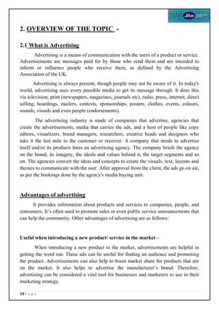 13 P a g e
2. OVERVIEW OF THE TOPIC -
2.1 What is Advertising
Advertising is a means of communication with the users of a product or service.
Advertisements are messages paid for by those who send them and are intended to
inform or influence people who receive them, as defined by the Advertising
Association of the UK.
Advertising is always present, though people may not be aware of it. In today's
world, advertising uses every possible media to get its message through. It does this
via television, print (newspapers, magazines, journals etc), radio, press, internet, direct
selling, hoardings, mailers, contests, sponsorships, posters, clothes, events, colours,
sounds, visuals and even people (endorsements).
The advertising industry is made of companies that advertise, agencies that
create the advertisements, media that carries the ads, and a host of people like copy
editors, visualizers, brand managers, researchers, creative heads and designers who
take it the last mile to the customer or receiver. A company that needs to advertise
itself and/or its products hires an advertising agency. The company briefs the agency
on the brand, its imagery, the ideals and values behind it, the target segments and so
on. The agencies convert the ideas and concepts to create the visuals, text, layouts and
themes to communicate with the user. After approval from the client, the ads go on air,
as per the bookings done by the agency's media buying unit.
Advantages of advertising
It provides information about products and services to companies, people, and
consumers. It’s often used to promote sales or even public service announcements that
can help the community. Other advantages of advertising are as follows:
Useful when introducing a new product/ service in the market –
When introducing a new product to the market, advertisements are helpful in
getting the word out. These ads can be useful for finding an audience and promoting
the product. Advertisements can also help to boost market share for products that are
on the market. It also helps to advertise the manufacturer’s brand. Therefore,
advertising can be considered a vital tool for businesses and marketers to use in their
marketing strategy.
 