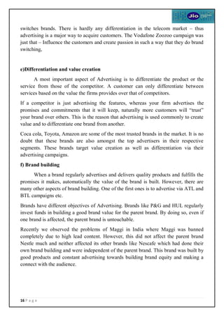 16 P a g e
switches brands. There is hardly any differentiation in the telecom market – thus
advertising is a major way to acquire customers. The Vodafone Zoozoo campaign was
just that – Influence the customers and create passion in such a way that they do brand
switching,
e)Differentiation and value creation
A most important aspect of Advertising is to differentiate the product or the
service from those of the competitor. A customer can only differentiate between
services based on the value the firms provides over that of competitors.
If a competitor is just advertising the features, whereas your firm advertises the
promises and commitments that it will keep, naturally more customers will “trust”
your brand over others. This is the reason that advertising is used commonly to create
value and to differentiate one brand from another.
Coca cola, Toyota, Amazon are some of the most trusted brands in the market. It is no
doubt that these brands are also amongst the top advertisers in their respective
segments. These brands target value creation as well as differentiation via their
advertising campaigns.
f) Brand building
When a brand regularly advertises and delivers quality products and fulfills the
promises it makes, automatically the value of the brand is built. However, there are
many other aspects of brand building. One of the first ones is to advertise via ATL and
BTL campaigns etc.
Brands have different objectives of Advertising. Brands like P&G and HUL regularly
invest funds in building a good brand value for the parent brand. By doing so, even if
one brand is affected, the parent brand is untouchable.
Recently we observed the problems of Maggi in India where Maggi was banned
completely due to high lead content. However, this did not affect the parent brand
Nestle much and neither affected its other brands like Nescafe which had done their
own brand building and were independent of the parent brand. This brand was built by
good products and constant advertising towards building brand equity and making a
connect with the audience.
 
