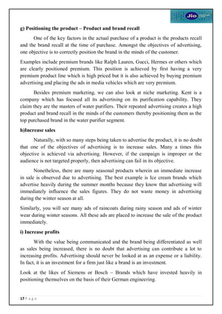 17 P a g e
g) Positioning the product – Product and brand recall
One of the key factors in the actual purchase of a product is the products recall
and the brand recall at the time of purchase. Amongst the objectives of advertising,
one objective is to correctly position the brand in the minds of the customer.
Examples include premium brands like Ralph Lauren, Gucci, Hermes or others which
are clearly positioned premium. This position is achieved by first having a very
premium product line which is high priced but it is also achieved by buying premium
advertising and placing the ads in media vehicles which are very premium.
Besides premium marketing, we can also look at niche marketing. Kent is a
company which has focused all its advertising on its purification capability. They
claim they are the masters of water purifiers. Their repeated advertising creates a high
product and brand recall in the minds of the customers thereby positioning them as the
top purchased brand in the water purifier segment.
h)Increase sales
Naturally, with so many steps being taken to advertise the product, it is no doubt
that one of the objectives of advertising is to increase sales. Many a times this
objective is achieved via advertising. However, if the campaign is improper or the
audience is not targeted properly, then advertising can fail in its objective.
Nonetheless, there are many seasonal products wherein an immediate increase
in sale is observed due to advertising. The best example is Ice cream brands which
advertise heavily during the summer months because they know that advertising will
immediately influence the sales figures. They do not waste money in advertising
during the winter season at all.
Similarly, you will see many ads of raincoats during rainy season and ads of winter
wear during winter seasons. All these ads are placed to increase the sale of the product
immediately.
i) Increase profits
With the value being communicated and the brand being differentiated as well
as sales being increased, there is no doubt that advertising can contribute a lot to
increasing profits. Advertising should never be looked at as an expense or a liability.
In fact, it is an investment for a firm just like a brand is an investment.
Look at the likes of Siemens or Bosch – Brands which have invested heavily in
positioning themselves on the basis of their German engineering.
 