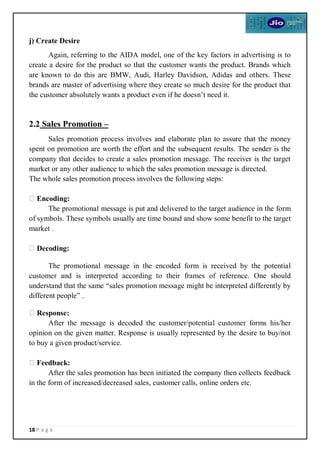 18 P a g e
j) Create Desire
Again, referring to the AIDA model, one of the key factors in advertising is to
create a desire for the product so that the customer wants the product. Brands which
are known to do this are BMW, Audi, Harley Davidson, Adidas and others. These
brands are master of advertising where they create so much desire for the product that
the customer absolutely wants a product even if he doesn’t need it.
2.2 Sales Promotion –
Sales promotion process involves and elaborate plan to assure that the money
spent on promotion are worth the effort and the subsequent results. The sender is the
company that decides to create a sales promotion message. The receiver is the target
market or any other audience to which the sales promotion message is directed.
The whole sales promotion process involves the following steps:
Encoding:
The promotional message is put and delivered to the target audience in the form
of symbols. These symbols usually are time bound and show some benefit to the target
market .
Decoding:
The promotional message in the encoded form is received by the potential
customer and is interpreted according to their frames of reference. One should
understand that the same “sales promotion message might be interpreted differently by
different people” .
Response:
After the message is decoded the customer/potential customer forms his/her
opinion on the given matter. Response is usually represented by the desire to buy/not
to buy a given product/service.
Feedback:
After the sales promotion has been initiated the company then collects feedback
in the form of increased/decreased sales, customer calls, online orders etc.
 