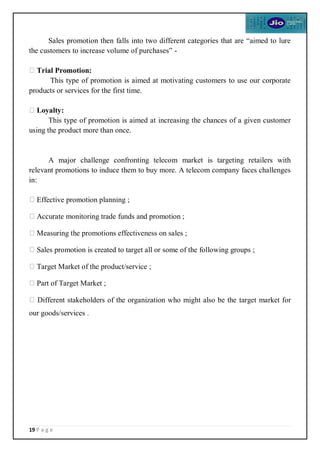 19 P a g e
Sales promotion then falls into two different categories that are “aimed to lure
the customers to increase volume of purchases” -
Trial Promotion:
This type of promotion is aimed at motivating customers to use our corporate
products or services for the first time.
Loyalty:
This type of promotion is aimed at increasing the chances of a given customer
using the product more than once.
A major challenge confronting telecom market is targeting retailers with
relevant promotions to induce them to buy more. A telecom company faces challenges
in:
Effective promotion planning ;
Accurate monitoring trade funds and promotion ;
Measuring the promotions effectiveness on sales ;
Sales promotion is created to target all or some of the following groups ;
Target Market of the product/service ;
Part of Target Market ;
Different stakeholders of the organization who might also be the target market for
our goods/services .
 