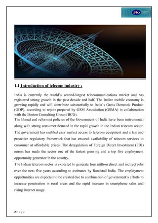 2 P a g e
1.1 Introduction of telecom industry :
India is currently the world’s second-largest telecommunications market and has
registered strong growth in the past decade and half. The Indian mobile economy is
growing rapidly and will contribute substantially to India’s Gross Domestic Product
(GDP), according to report prepared by GSM Association (GSMA) in collaboration
with the Boston Consulting Group (BCG).
The liberal and reformist policies of the Government of India have been instrumental
along with strong consumer demand in the rapid growth in the Indian telecom sector.
The government has enabled easy market access to telecom equipment and a fair and
proactive regulatory framework that has ensured availability of telecom services to
consumer at affordable prices. The deregulation of Foreign Direct Investment (FDI)
norms has made the sector one of the fastest growing and a top five employment
opportunity generator in the country.
The Indian telecom sector is expected to generate four million direct and indirect jobs
over the next five years according to estimates by Randstad India. The employment
opportunities are expected to be created due to combination of government’s efforts to
increase penetration in rural areas and the rapid increase in smartphone sales and
rising internet usage.
 