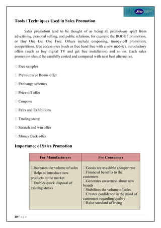 20 P a g e
Tools / Techniques Used in Sales Promotion
Sales promotion tend to be thought of as being all promotions apart from
advertising, personal selling, and public relations, for example the BOGOF promotion,
or Buy One Get One Free. Others include couponing, money-off promotion,
competitions, free accessories (such as free hand free with a new mobile), introductory
offers (such as buy digital TV and get free installation) and so on. Each sales
promotion should be carefully costed and compared with next best alternative.
Free samples
Premiums or Bonus offer
Exchange schemes
Price-off offer
Coupons
Fairs and Exhibitions
Trading stamp
Scratch and win offer
Money Back offer
Importance of Sales Promotion
For Manufacturers For Consumers
Increases the volume of sales
Helps to introduce new
products in the market
Enables quick disposal of
existing stocks
Goods are available cheaper rate
Financial benefits to the
customers
Generates awareness about new
brands
Stabilizes the volume of sales
Creates confidence in the mind of
customers regarding quality
Raise standard of living
 