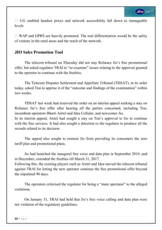 22 P a g e
3-G enabled handset prices and network accessibility fall down to manageable
levels
WAP and GPRS are heavily promoted. The real differentiation would be the uality
of venture in the rural areas and the reach of the network.
JIO Sales Promotion Tool
The telecom tribunal on Thursday did not stay Reliance Jio’s free promotional
offer, but asked regulator TRAI to “re-examine” issues relating to the approval granted
to the operator to continue with the freebies.
The Telecom Disputes Settlement and Appellate Tribunal (TDSAT), in its order
today, asked Trai to apprise it of the “outcome and findings of the examination” within
two weeks.
TDSAT last week had reserved the order on an interim appeal seeking a stay on
Reliance Jio’s free offer after hearing all the parties concerned, including Trai,
incumbent operators Bharti Airtel and Idea Cellular, and newcomer Jio.
In its interim appeal, Airtel had sought a stay on Trai’s approval to Jio to continue
with the free services. It had also sought a direction to the regulator to produce all the
records related to its decision.
The appeal also sought to restrain Jio from providing its consumers the zero
tariff plan and promotional plans.
Jio had launched the inaugural free voice and data plan in September 2016 ,and
in December, extended the freebies till March 31, 2017.
Following this, the existing players such as Airtel and Idea moved the telecom tribunal
against TRAI for letting the new operator continue the free promotional offer beyond
the stipulated 90 days.
The operators criticised the regulator for being a “mute spectator” to the alleged
violations.
On January 31, TRAI had held that Jio’s free voice calling and data plan were
not violation of the regulatory guidelines.
 
