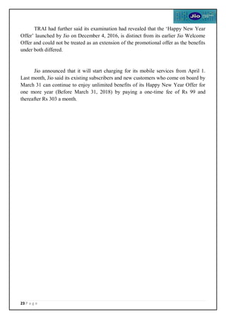 23 P a g e
TRAI had further said its examination had revealed that the ‘Happy New Year
Offer’ launched by Jio on December 4, 2016, is distinct from its earlier Jio Welcome
Offer and could not be treated as an extension of the promotional offer as the benefits
under both differed.
Jio announced that it will start charging for its mobile services from April 1.
Last month, Jio said its existing subscribers and new customers who come on board by
March 31 can continue to enjoy unlimited benefits of its Happy New Year Offer for
one more year (Before March 31, 2018) by paying a one-time fee of Rs 99 and
thereafter Rs 303 a month.
 