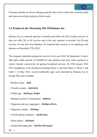 26 P a g e
Customer attitude are always changing and the firm want to satisfy the customer needs
and wants according to priority of their needs.
3.2 Product in the Marketing Mix Of Reliance Jio :
Reliance Jio is a network operator of mobiles and offers 4G LTE wireless services. It
does not offer 2G or 3G services and is the only operator to provide VoLTE-only
services. For the first time Reliance Jio launched beta services to its employees and
partners on December 27Th, 2015.
The company launched commercial services in the year 2016 5th September. It had a
fiber-optic cable network of 250,000 km that partners with local cable operators to
receive broader connectivity for getting broadband services. On 25th January 2016
LYF smartphones were introduced including Water 1 and later Water 2, Flame 1 and
Earth 1. In May 2016, several multimedia apps were launched by Reliance Jio on
Google Play and it includes
Wireless router – Jiofi
Transfer content – JioSwitch
Wallet app – JioMoney Wallet
Backup tool that is Cloud-based – JioDrive
Magazine and news aggregator – JioXpressNews
Magazine e-reader – JioMags
VoLTE phone-stimulator – Jio4GVoice
Music player – JioMusic
Instant-Messaging app – JioChat Messenger
 