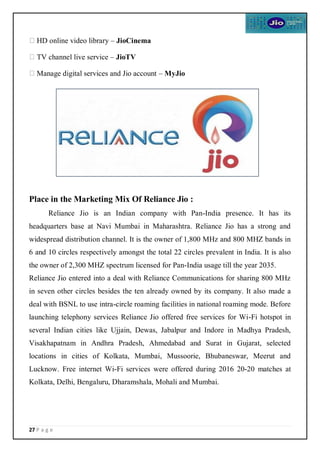 27 P a g e
HD online video library – JioCinema
TV channel live service – JioTV
Manage digital services and Jio account – MyJio
Place in the Marketing Mix Of Reliance Jio :
Reliance Jio is an Indian company with Pan-India presence. It has its
headquarters base at Navi Mumbai in Maharashtra. Reliance Jio has a strong and
widespread distribution channel. It is the owner of 1,800 MHz and 800 MHZ bands in
6 and 10 circles respectively amongst the total 22 circles prevalent in India. It is also
the owner of 2,300 MHZ spectrum licensed for Pan-India usage till the year 2035.
Reliance Jio entered into a deal with Reliance Communications for sharing 800 MHz
in seven other circles besides the ten already owned by its company. It also made a
deal with BSNL to use intra-circle roaming facilities in national roaming mode. Before
launching telephony services Reliance Jio offered free services for Wi-Fi hotspot in
several Indian cities like Ujjain, Dewas, Jabalpur and Indore in Madhya Pradesh,
Visakhapatnam in Andhra Pradesh, Ahmedabad and Surat in Gujarat, selected
locations in cities of Kolkata, Mumbai, Mussoorie, Bhubaneswar, Meerut and
Lucknow. Free internet Wi-Fi services were offered during 2016 20-20 matches at
Kolkata, Delhi, Bengaluru, Dharamshala, Mohali and Mumbai.
 