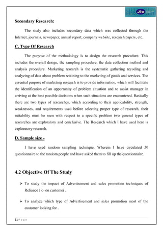 31 P a g e
Secondary Research:
The study also includes secondary data which was collected through the
Internet, journals, newspaper, annual report, company website, research papers, etc.
C. Type Of Research
The purpose of the methodology is to design the research procedure. This
includes the overall design, the sampling procedure, the data collection method and
analysis procedure. Marketing research is the systematic gathering recoding and
analyzing of data about problem retaining to the marketing of goods and services. The
essential purpose of marketing research is to provide information, which will facilitate
the identification of an opportunity of problem situation and to assist manager in
arriving at the best possible decisions when such situations are encountered. Basically
there are two types of researches, which according to their applicability, strength,
weaknesses, and requirements used before selecting proper type of research, their
suitability must be seen with respect to a specific problem two general types of
researches are exploratory and conclusive. The Research which I have used here is
exploratory research.
D. Sample size -
I have used random sampling technique. Wherein I have circulated 50
questionnaire to the random people and have asked them to fill up the questionnaire.
4.2 Objective Of The Study

 To study the impact of Advertisement and sales promotion techniques of
Reliance Jio on customer .
 To analyze which type of Advertisement and sales promotion most of the
customer looking for .
 
