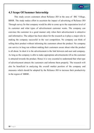 32 P a g e
4.3 Scope Of Summer Internship
This study covers customers about Reliance JIO in the area of IRC Villege,
BBSR. The study makes effort to ascertain the impact of advertising of Reliance JIO
Through survey So that company would be able to come up to the expectation level of
its customer and what types of advertisement customer wants. The company can
convince the customer in a good manner only when their advertisement is attractive
and informative. The subject has been taken for the research as it plays a major role in
making the company successful in the vast competition. No company can think of
selling their product without informing the customers about the product. No company
can survive in long run without making their customers aware about what the product
is all about. In short it is the advertisement is the link between end-user and company.
As long as the company is able to make appropriate advertisements till as the customer
is attracted towards the product. Hence it is very essential to understand that what type
of advertisement attracts the customers and informs them properly. The research will
also be beneficial in analyzing the overall market position of the company and
measures which should be adopted by the Reliance JIO to increase their productivity
in the region of BBSR .
 