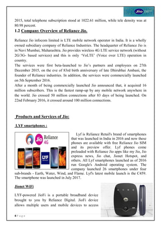 4 P a g e
2015, total telephone subscription stood at 1022.61 million, while tele density was at
80.98 percent.
1.2 Company Overview of Reliance Jio.
Reliance Jio infocom limited is LTE mobile network operator in India. It is a wholly
owned subsidiary company of Reliance Industries. The headquarter of Reliance Jio is
in Navi Mumbai, Maharashtra. Jio provides wireless 4G LTE service network (without
2G/3G- based services) and this is only ‘VoLTE’ (Voice over LTE) operation in
country.
The services were first beta-launched to Jio’s partners and employees on 27th
December 2015, on the eve of 83rd birth anniversary of late Dhirubhai Ambani, the
founder of Reliance industries. In addition, the services were commercially launched
on 5th September 2016.
After a month of being commercially launched Jio announced that, it acquired 16
million subscribers. This is the fastest ramp-up by any mobile network anywhere in
the world. Jio crossed 50 million connections after 83 days of being launched. On
22nd February 2016, it crossed around 100 million connections.
Products and Services of Jio:
LYF smartphones :
Lyf is Reliance Retail's brand of smartphones
that was launched in India in 2016 and now these
phones are available with free Reliance Jio SIM
and its preview offer. Lyf phones come
preloaded with Reliance Jio apps like my Jio, Jio
express news, Jio chat, Jionet Hotspot, and
others. All Lyf smartphones launched as of 2016
run Google's Android operating system. The
company launched 26 smartphones under four
sub-brands - Earth, Water, Wind, and Flame. Lyf's latest mobile launch is the C459.
The smartphone was launched in July 2017.
Jionet WiFi
LYF-powered JioFi is a portable broadband device
brought to you by Reliance Digital. JioFi device
allows multiple users and mobile devices to access
 
