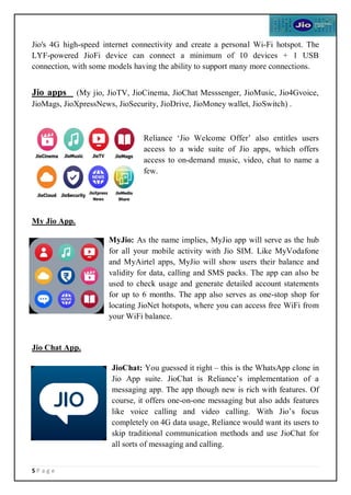 5 P a g e
Jio's 4G high-speed internet connectivity and create a personal Wi-Fi hotspot. The
LYF-powered JioFi device can connect a minimum of 10 devices + 1 USB
connection, with some models having the ability to support many more connections.
Jio apps (My jio, JioTV, JioCinema, JioChat Messsenger, JioMusic, Jio4Gvoice,
JioMags, JioXpressNews, JioSecurity, JioDrive, JioMoney wallet, JioSwitch) .
Reliance ‘Jio Welcome Offer’ also entitles users
access to a wide suite of Jio apps, which offers
access to on-demand music, video, chat to name a
few.
My Jio App.
MyJio: As the name implies, MyJio app will serve as the hub
for all your mobile activity with Jio SIM. Like MyVodafone
and MyAirtel apps, MyJio will show users their balance and
validity for data, calling and SMS packs. The app can also be
used to check usage and generate detailed account statements
for up to 6 months. The app also serves as one-stop shop for
locating JioNet hotspots, where you can access free WiFi from
your WiFi balance.
Jio Chat App.
JioChat: You guessed it right – this is the WhatsApp clone in
Jio App suite. JioChat is Reliance’s implementation of a
messaging app. The app though new is rich with features. Of
course, it offers one-on-one messaging but also adds features
like voice calling and video calling. With Jio’s focus
completely on 4G data usage, Reliance would want its users to
skip traditional communication methods and use JioChat for
all sorts of messaging and calling.
 