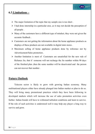 51 P a g e
6.3 Limitations –
 The major limitation of the topic that my sample size is too short .
 I had done internship in a particular area ,so it may not decide the perception of
all people .
 Many of the customers have a different type of mindset, they were not given the
accurate feedback .
 Customers are not getting the information about the home appliance products as
displays of these products are not available in digital mini stores .
 Maximum selling of home appliance products done by reference not by
Advertisement/Sales promotion .
 Another limitation is most of Customers are unsatisfied for the new rule of
Reliance Jio, that if someone will not recharge the Jio number within 90 days
of the finished plan ,then the same number will be deactivated and the person
can not recover that number .
Future Outlook
Telecom sector is likely to grow with growing Indian economy. Many
multinational players either have already plunged into Indian market or plan to do so.
They will bring many promotional practices which they have been following in
developed markets which will increase the use of sales promotion activities even
further. Indian brands will have to withstand turbulent conditions and learn to survive.
If the role of such activities is understood well it may help any player a long way to
survive and grow.
 