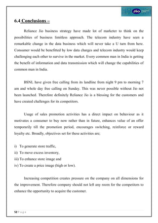 52 P a g e
6.4 Conclusions –
Reliance Jio business strategy have made lot of marketer to think on the
possibilities of business limitless approach. The telecom industry have seen a
remarkable change in the data business which will never take a U turn from here.
Consumer would be benefitted by low data charges and telecom industry would keep
challenging each other to survive in the market. Every common man in India is getting
the benefit of information and data transmission which will change the capabilities of
common man in India.
BSNL have given free calling from its landline from night 9 pm to morning 7
am and whole day free calling on Sunday. This was never possible without Jio not
been launched. Therefore definitely Reliance Jio is a blessing for the customers and
have created challenges for its competitors.
Usage of sales promotion activities has a direct impact on behaviour as it
motivates a consumer to buy now rather than in future, enhances value of an offer
temporarily till the promotion period, encourages switching, reinforce or reward
loyalty etc. Broadly, objectives set for these activities are;
i) To generate store traffic,
ii) To move excess inventory,
iii) To enhance store image and
iv) To create a price image (high or low).
Increasing competition creates pressure on the company on all dimensions for
the improvement. Therefore company should not left any room for the competitors to
enhance the opportunity to acquire the customer.
 