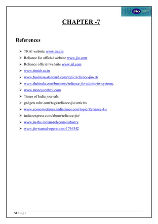 54 P a g e
CHAPTER -7
References
 TRAI website www.trai.in
 Reliance Jio official website www.jio.com
 Reliance official website www.ril.com
 www.iimidr.ac.in
 www.business-standard.com/topic/reliance-jio-16
 www.thehindu.com/business/reliance-jio-admits-to-systems.
 www.moneycontrol.com
 Times of India journals.
 gadgets.ndtv.com/tags/reliance-jio/articles
 www.economictimes.indiatimes.com/topic/Reliance-Jio
 indianexpress.com/about/reliance-jio/
 www.in-the-indian-telecom-industry
 www.jio-started-operations-1746342
 