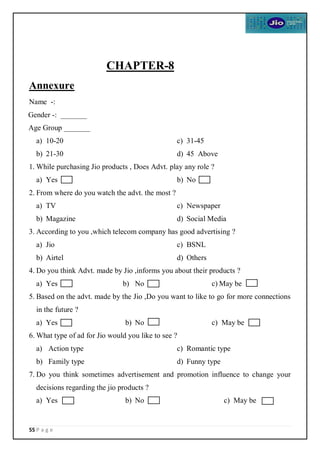 55 P a g e
CHAPTER-8
Annexure
Name -:
Gender -: _______
Age Group _______
a) 10-20
b) 21-30
c) 31-45
d) 45 Above
1. While purchasing Jio products , Does Advt. play any role ?
a) Yes b) No
2. From where do you watch the advt. the most ?
a) TV
b) Magazine
c) Newspaper
d) Social Media
3. According to you ,which telecom company has good advertising ?
a) Jio
b) Airtel
c) BSNL
d) Others
4. Do you think Advt. made by Jio ,informs you about their products ?
a) Yes b) No c) May be
5. Based on the advt. made by the Jio ,Do you want to like to go for more connections
in the future ?
a) Yes b) No c) May be
6. What type of ad for Jio would you like to see ?
a) Action type
b) Family type
c) Romantic type
d) Funny type
7. Do you think sometimes advertisement and promotion influence to change your
decisions regarding the jio products ?
a) Yes b) No c) May be
 
