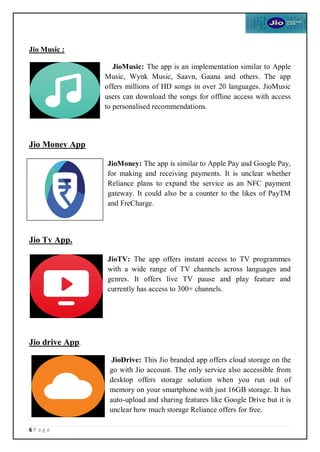 6 P a g e
Jio Music :
JioMusic: The app is an implementation similar to Apple
Music, Wynk Music, Saavn, Gaana and others. The app
offers millions of HD songs in over 20 languages. JioMusic
users can download the songs for offline access with access
to personalised recommendations.
Jio Money App
JioMoney: The app is similar to Apple Pay and Google Pay,
for making and receiving payments. It is unclear whether
Reliance plans to expand the service as an NFC payment
gateway. It could also be a counter to the likes of PayTM
and FreCharge.
Jio Tv App.
JioTV: The app offers instant access to TV programmes
with a wide range of TV channels across languages and
genres. It offers live TV pause and play feature and
currently has access to 300+ channels.
Jio drive App.
JioDrive: This Jio branded app offers cloud storage on the
go with Jio account. The only service also accessible from
desktop offers storage solution when you run out of
memory on your smartphone with just 16GB storage. It has
auto-upload and sharing features like Google Drive but it is
unclear how much storage Reliance offers for free.
 