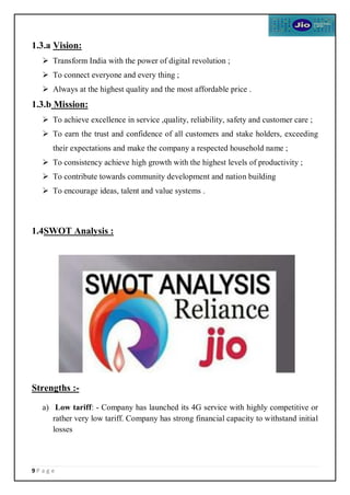 9 P a g e
1.3.a Vision:
 Transform India with the power of digital revolution ;
 To connect everyone and every thing ;
 Always at the highest quality and the most affordable price .
1.3.b Mission:
 To achieve excellence in service ,quality, reliability, safety and customer care ;
 To earn the trust and confidence of all customers and stake holders, exceeding
their expectations and make the company a respected household name ;
 To consistency achieve high growth with the highest levels of productivity ;
 To contribute towards community development and nation building
 To encourage ideas, talent and value systems .
1.4SWOT Analysis :
Strengths :-
a) Low tariff: - Company has launched its 4G service with highly competitive or
rather very low tariff. Company has strong financial capacity to withstand initial
losses
 