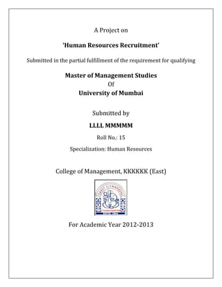 A Project on 

               ‘Human Resources Recruitment’ 
                                    
Submitted in the partial fulfillment of the requirement for qualifying 
                                    
                Master of Management Studies 
                             Of  
                    University of Mumbai 
                                 
                           Submitted by 
                          LLLL MMMMM 
                             Roll No.: 15 
                  Specialization: Human Resources 
                                    
            College of Management, KKKKKK (East) 




                                              
                 For Academic Year 2012‐2013 
                                    
                                    
 