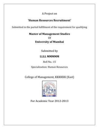 A Project on

              ‘Human Resources Recruitment’

Submitted in the partial fulfillment of the requirement for qualifying

               Master of Management Studies
                            Of
                   University of Mumbai


                           Submitted by
                          LLLL MMMMM
                             Roll No.: 15
                 Specialization: Human Resources


            College of Management, KKKKKK (East)




                 For Academic Year 2012-2013
 