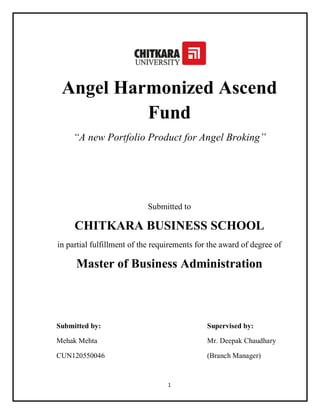 1
Angel Harmonized Ascend
Fund
“A new Portfolio Product for Angel Broking”
Submitted to
CHITKARA BUSINESS SCHOOL
in partial fulfillment of the requirements for the award of degree of
Master of Business Administration
Submitted by: Supervised by:
Mehak Mehta Mr. Deepak Chaudhary
CUN120550046 (Branch Manager)
 