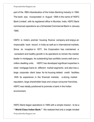 Projectsformba.blogspot.com


part of the RBI's liberalization of the Indian Banking Industry in 1994.

The bank was incorporated in August 1994 in the name of 'HDFC

Bank Limited', with its registered office in Mumbai, India. HDFC Bank

commenced operations as a Scheduled Commercial Bank in January

1995.



HDFC is India's premier housing finance company and enjoys an

impeccable track record in India as well as in international markets.

Since its inception in 1977, the Corporation has maintained a

consistent and healthy growth in its operations to remain the market

leader in mortgages. Its outstanding loan portfolio covers well over a

million dwelling units.       HDFC has developed significant expertise in

retail mortgage loans to different market segments and also has a

large corporate client base for its housing related credit facilities.

With its experience in the financial markets,          a strong market

reputation, large shareholder base and unique consumer franchise,

HDFC was ideally positioned to promote a bank in the Indian

environment.




HDFC Bank began operations in 1995 with a simple mission : to be a

“ World Class Indian Bank.” We realized that only a single minded
Projectsformba.blogspot.com
 