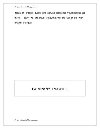Projectsformba.blogspot.com


focus on product quality and service excellence would help us get

there. Today, we are proud to say that we are well on our way

towards that goal.




                    COMPANY PROFILE




Projectsformba.blogspot.com
 