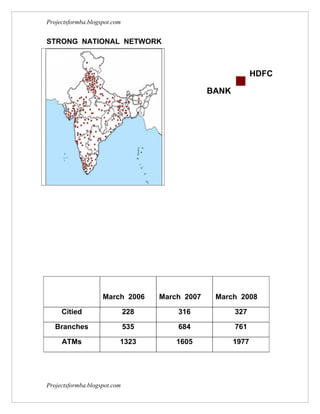 Projectsformba.blogspot.com


STRONG NATIONAL NETWORK



                                                               HDFC

                                                 BANK




                    March 2006      March 2007    March 2008

     Citied                   228       316             327

   Branches                   535       684             761

     ATMs                 1323          1605            1977




Projectsformba.blogspot.com
 