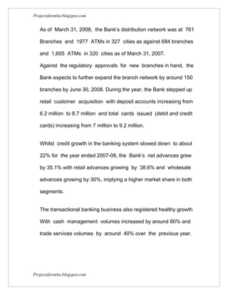 Projectsformba.blogspot.com


   As of March 31, 2008, the Bank’s distribution network was at 761

   Branches and 1977 ATMs in 327 cities as against 684 branches

   and 1,605 ATMs in 320 cities as of March 31, 2007.

   Against the regulatory approvals for new branches in hand, the

   Bank expects to further expand the branch network by around 150

   branches by June 30, 2008. During the year, the Bank stepped up

   retail customer acquisition with deposit accounts increasing from

   6.2 million to 8.7 million and total cards issued (debit and credit

   cards) increasing from 7 million to 9.2 million.


   Whilst credit growth in the banking system slowed down to about

   22% for the year ended 2007-08, the Bank’s net advances grew

   by 35.1% with retail advances growing by 38.6% and wholesale

   advances growing by 30%, implying a higher market share in both

   segments.


   The transactional banking business also registered healthy growth

   With cash management volumes increased by around 80% and

   trade services volumes by around 40% over the previous year.




Projectsformba.blogspot.com
 