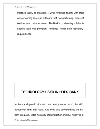 Projectsformba.blogspot.com


   Portfolio quality as of March 31, 2008 remained healthy with gross

   nonperforming assets at 1.3% and net non-performing assets at

   0.4% of total customer assets. The Bank’s provisioning policies for

   specific loan loss provisions remained higher than regulatory

   requirements.




       TECHNOLOGY USED IN HDFC BANK


In the era of globalization each and every sector faced the stiff

competition from their rivals. And world also converted into the flat

from the globe. After the policy of liberalization and RBI initiatives to

Projectsformba.blogspot.com
 