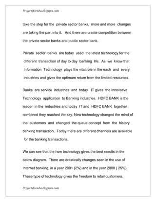 Projectsformba.blogspot.com



take the step for the private sector banks, more and more changes

are taking the part into it. And there are create competition between

the private sector banks and public sector bank.


Private sector banks are today used the latest technology for the

different transaction of day to day banking life. As we know that

Information Technology plays the vital role in the each and every

industries and gives the optimum return from the limited resources.


Banks are service industries and today IT gives the innovative

Technology application to Banking industries. HDFC BANK is the

leader in the industries and today IT and HDFC BANK together

combined they reached the sky. New technology changed the mind of

the customers and changed the queue concept from the history

banking transaction. Today there are different channels are available

for the banking transactions.


We can see that the how technology gives the best results in the

below diagram. There are drastically changes seen in the use of

Internet banking, in a year 2001 (2%) and in the year 2008 ( 25%).

These type of technology gives the freedom to retail customers.


Projectsformba.blogspot.com
 