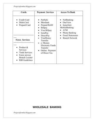 Projectsformba.blogspot.com


          Cards                Payment Services      Access To Bank


   • Credit Card                • NetSafe            • NetBanking
   • Debit Card                 • Merchant           • OneView
   • Prepaid Card               • Prepaid Refill     • InstaAlert
                                • Billpay            MobileBanking
                                • Visa Billpay       • ATM
                                • InstaPay           • Phone Banking
----------------------------    • DirectPay          • Email Statements
----                            • VisaMoney          • Branch Network
   Forex Services                 Transfer
----------------------------    • e–Monies
----                              Electronic Funds
    • Product &                   Transfer
        Services                • Online Payment
    • Trade Services              of Direct Tax
    • Forex service
        Branch Locater
    • RBI Guidelines




                          WHOLESALE BANKING

Projectsformba.blogspot.com
 