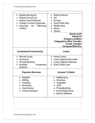 Projectsformba.blogspot.com



   •   Rupee Saving a/c             •   North America
   •   Rupee Current a/c            •   UK
   •   Rupee Fixed Deposits         •   Europe
   •   Foreign Currency Deposits    •   South East Asia
   •   Accounts for Returning       •   Middle East
       Indians                      •   Africa
                                    •   Others
                                                      Quick remit
                                                         IndiaLink
                                                 Cheque LockBox
                                        Telegraphic/ Wire Transfer
                                                   Funds Transfer
                                                Cheques/DDs/TCs

    Investment & Insurances                       Loans

   •   Mutual Funds                 •   Home Loans
   •   Insurance                    •   Loans Against Securities
   •   Private Banking              •   Loans Against Deposits
   •   Portfolio       Investment   •   Gold Credit Card
       Scheme

           Payment Services                  Access To Bank

       •   NetSafe                      •   NetBanking
       •   BillPay                      •   OneView
       •   InstaPay                     •   InstaAlert
       •   DirectPay                    •   ATM
       •   Visa Money                   •   PhoneBanking
       •   Online Donation              •   Email Statements
                                        •   Branch Network




Projectsformba.blogspot.com
 
