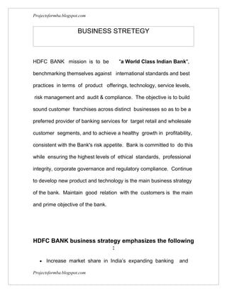 Projectsformba.blogspot.com


                      BUSINESS STRETEGY



HDFC BANK mission is to be            "a World Class Indian Bank",

benchmarking themselves against international standards and best

practices in terms of product offerings, technology, service levels,

risk management and audit & compliance. The objective is to build

sound customer franchises across distinct businesses so as to be a

preferred provider of banking services for target retail and wholesale

customer segments, and to achieve a healthy growth in profitability,

consistent with the Bank's risk appetite. Bank is committed to do this

while ensuring the highest levels of ethical standards, professional

integrity, corporate governance and regulatory compliance. Continue

to develop new product and technology is the main business strategy

of the bank. Maintain good relation with the customers is the main

and prime objective of the bank.




HDFC BANK business strategy emphasizes the following
                         :

   •   Increase market share in India’s expanding banking       and

Projectsformba.blogspot.com
 