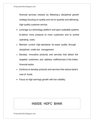 Projectsformba.blogspot.com



       financial services industry by following a disciplined growth

       strategy focusing on quality and not on quantity and delivering

       high quality customer service.

   • Leverage our technology platform and open scaleable systems

       to deliver more products to more customers and to control

       operating costs.

   •   Maintain current high standards for asset quality through

       disciplined credit risk management.

   •   Develop innovative products and services that attract the

       targeted customers and address inefficiencies in the Indian

       financial sector.

   •   Continue to develop products and services that reduce bank’s

       cost of funds.

   • Focus on high earnings growth with low volatility.




                      INSIDE HDFC BANK


Projectsformba.blogspot.com
 