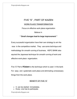 Projectsformba.blogspot.com




                   FIVE “S” , PART OF KAIZEN
                   WORK PLACE TRANSFORMATION

                Focus on effective work place organization

                                   Believe in

            “ Small changes lead to large improvement ”


Every successful organization have their own strategy to win the

race in the competitive market. They use some technique and

methodology for smooth running of business. HDFC BANK also

aquired the Japanese technique for smooth running of work and

effective work place organization.



Five ‘S’ Part of Kaizen is the technique which is used in the bank

For easy and systematic work place and eliminating unnecessary

things from the work place.


                              BENEFIT OF FIVE “S”


   •   It can be started immediately.
   •   Every one has to participate.
Projectsformba.blogspot.com
 