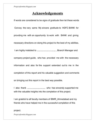 Projectsformba.blogspot.com


                      Acknowledgements
If words are considered to be signs of gratitude then let these words


Convey the very same My sincere gratitude to HDFC BANK for


providing me with an opportunity to work with BANK and giving


necessary directions on doing this project to the best of my abilities.


I am highly indebted to ……………………..., Branch Manager and


company project guide, who has provided me with the necessary


information and also for the support extended out to me in the


completion of this report and his valuable suggestion and comments


on bringing out this report in the best way possible.


I also thank ……………………, who has sincerely supported me
with the valuable insights into the completion of this project.


I am grateful to all faculty members of IBMR_Ahmedabad and my
friends who have helped me in the successful completion of this


project.
Projectsformba.blogspot.com
 