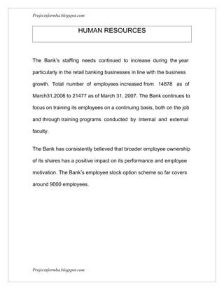 Projectsformba.blogspot.com


                       HUMAN RESOURCES



The Bank’s staffing needs continued to increase during the year

particularly in the retail banking businesses in line with the business

growth. Total number of employees increased from 14878 as of

March31,2006 to 21477 as of March 31, 2007. The Bank continues to

focus on training its employees on a continuing basis, both on the job

and through training programs conducted by internal and external

faculty.


The Bank has consistently believed that broader employee ownership

of its shares has a positive impact on its performance and employee

motivation. The Bank’s employee stock option scheme so far covers

around 9000 employees.




Projectsformba.blogspot.com
 