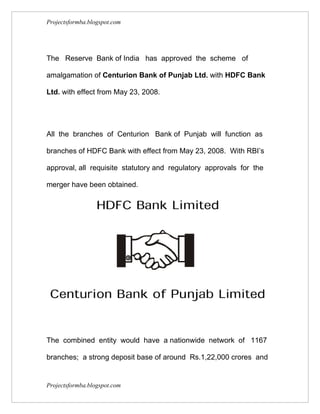 Projectsformba.blogspot.com




The Reserve Bank of India has approved the scheme of

amalgamation of Centurion Bank of Punjab Ltd. with HDFC Bank

Ltd. with effect from May 23, 2008.




All the branches of Centurion Bank of Punjab will function as

branches of HDFC Bank with effect from May 23, 2008. With RBI’s

approval, all requisite statutory and regulatory approvals for the

merger have been obtained.




The combined entity would have a nationwide network of 1167

branches; a strong deposit base of around Rs.1,22,000 crores and


Projectsformba.blogspot.com
 