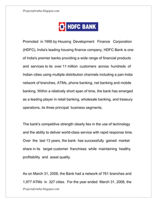 Projectsformba.blogspot.com




Promoted in 1995 by Housing Development Finance Corporation

(HDFC), India's leading housing finance company, HDFC Bank is one

of India's premier banks providing a wide range of financial products

and services to its over 11 million customers across hundreds of

Indian cities using multiple distribution channels including a pan-India

network of branches, ATMs, phone banking, net banking and mobile

banking. Within a relatively short span of time, the bank has emerged

as a leading player in retail banking, wholesale banking, and treasury

operations, its three principal business segments.



The bank's competitive strength clearly lies in the use of technology

and the ability to deliver world-class service with rapid response time.

Over the last 13 years, the bank has successfully gained market

share in its target customer franchises while maintaining healthy

profitability and asset quality.



As on March 31, 2008, the Bank had a network of 761 branches and

1,977 ATMs in 327 cities. For the year ended March 31, 2008, the
Projectsformba.blogspot.com
 