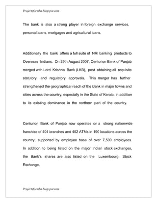 Projectsformba.blogspot.com



The bank is also a strong player in foreign exchange services,

personal loans, mortgages and agricultural loans.




Additionally the bank offers a full suite of NRI banking products to

Overseas Indians. On 29th August 2007, Centurion Bank of Punjab

merged with Lord Krishna Bank (LKB), post obtaining all requisite

statutory    and regulatory approvals.      This merger has further

strengthened the geographical reach of the Bank in major towns and

cities across the country, especially in the State of Kerala, in addition

to its existing dominance in the northern part of the country.




Centurion Bank of Punjab now operates on a strong nationwide

franchise of 404 branches and 452 ATMs in 190 locations across the

country, supported by employee base of over 7,500 employees.

In addition to being listed on the major Indian stock exchanges,

the Bank’s shares are also listed on the          Luxembourg      Stock

Exchange.




Projectsformba.blogspot.com
 