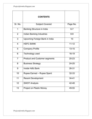 Projectsformba.blogspot.com




                               CONTENTS


 Sr. No.                      Subject Covered   Page No.

    1       Banking Structure in India            6-7

    2       Indian Banking Industries             8-9

    3       Upcoming Foreign Bank in India        10

    4       HDFC BANK                            11-12

    5       Company Profile                      13-15

    6       Technology used                      16-19

    7       Product and Customer segments        20-23

    8       Business Strategy                    24-25

    9       Inside Hdfc Bank                     26-31

   10       Rupee Earned – Rupee Spent           32-33

   11       Recent Development                   34-41

   12       SWOT Analysis                        42-48

   13       Project on Plastic Money             49-55




Projectsformba.blogspot.com
 