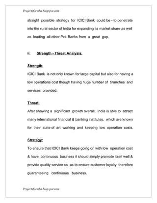Projectsformba.blogspot.com


   straight possible strategy for ICICI Bank could be - to penetrate

   into the rural sector of India for expanding its market share as well

   as leading all other Pvt. Banks from a great gap.



   ii.    Strength - Threat Analysis.


   Strength:

   ICICI Bank is not only known for large capital but also for having a

   low operations cost though having huge number of branches and

   services provided.


   Threat:

   After showing a significant growth overall, India is able to attract

   many international financial & banking institutes, which are known

   for their state of art working and keeping low operation costs.


   Strategy:

   To ensure that ICICI Bank keeps going on with low operation cost

   & have continuous business it should simply promote itself well &

   provide quality service so as to ensure customer loyalty, therefore

   guaranteeing continuous business.



Projectsformba.blogspot.com
 